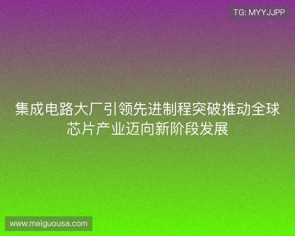 集成电路大厂引领先进制程突破推动全球芯片产业迈向新阶段发展